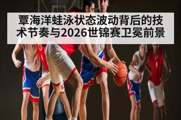 覃海洋蛙泳状态波动背后的技术节奏与2026世锦赛卫冕前景